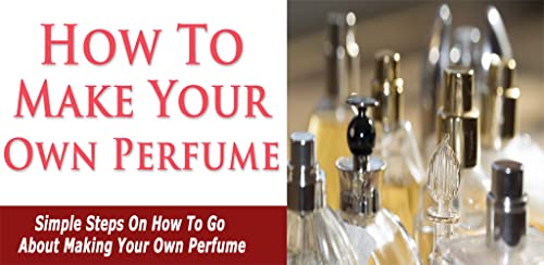 Perfume Making - How To Make Your Own Perfume : Discover Simple Steps On How To Go About Making Your Own Perfume