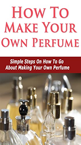 Perfume Making - How To Make Your Own Perfume : Discover Simple Steps On How To Go About Making Your Own Perfume
