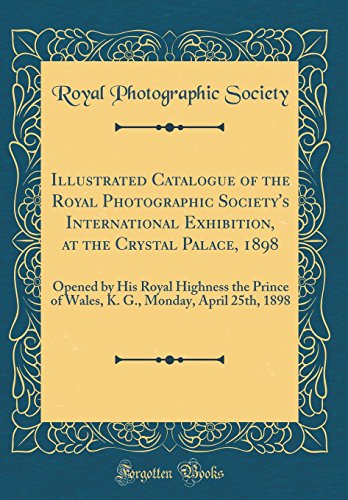 Illustrated Catalogue of the Royal Photographic Society's International Exhibition, at the Crystal Palace, 1898: Opened by His Royal Highness the ... Monday, April 25th, 1898 (Classic Reprint)