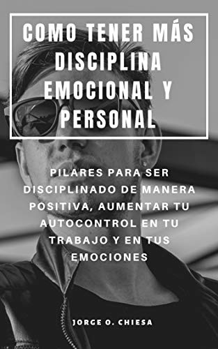 COMO TENER MÁS DISCIPLINA EMOCIONAL Y PERSONAL : PILARES PARA SER DISCIPLINADO DE MANERA POSITIVA, AUMENTAR TU AUTOCONTROL EN TU TRABAJO Y EN TUS EMOCIONES