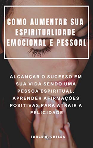 COMO AUMENTAR SUA ESPIRITUALIDADE EMOCIONAL E PESSOAL : ALCANÇAR O SUCESSO EM SUA VIDA SENDO UMA PESSOA ESPIRITUAL, APRENDER AFIRMAÇÕES POSITIVAS PARA ATRAIR A FELICIDADE  (Portuguese Edition)