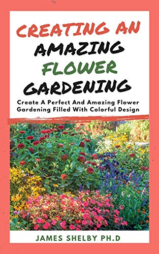 CREATING AN AMAZING FLOWER GARDENING : Create A Perfect And Amazing Flower Gardening Filled With Colorful Design (English Edition)