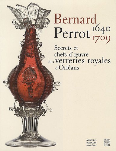 Bernard Perrot (1640-1709) : Secrets et chefs-d'oeuvre des verreries royales d'Orléans: D'ORLEANS (COEDITION ET MUSEE  SOMOGY)