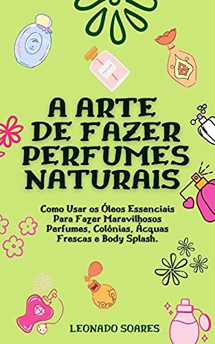 A ARTE DE FAZER PERFUMES NATURAIS: Como Usar os Óleos Essenciais Para Fazer Maravilhosos Perfumes, Colônias, Ácquas Frescas e Body Splash (Portuguese Edition)