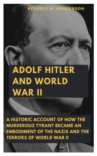 ADOLF HITLER AND WORLD WAR II: A Historic Account of how the Murderous Tyrant became an Embodiment of the Nazis and the Terrors of World War II