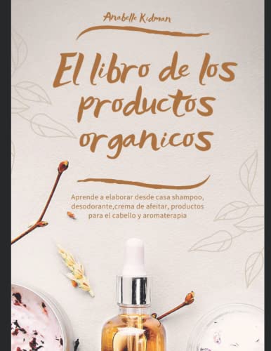 El libro de los productos organicos - Mas de 30 recetas y consejos para hacer tu propio Shampoo, Desodorante, Crema de afeitar y aromaterapia y más: Guía practica para elaborar productos organicos