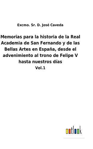 Memorias para la historia de la Real Academia de San Fernando y de las Bellas Artes en España, desde el advenimiento al trono de Felipe V hasta nuestros días: Vol.1