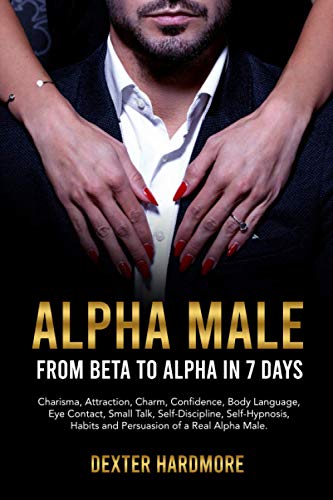 ALPHA MALE: FROM BETA TO ALPHA IN 7 DAYS: Charisma, Attraction, Charm, Confidence, Body Language, Eye Contact, Small Talk, Self-Discipline, Self-Hypnosis, Habits And Persuasion of a Real Alpha Male