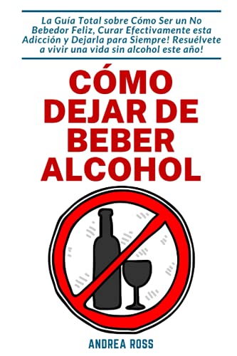 Cómo dejar de beber alcohol: La Guía Total sobre Cómo Ser un No Bebedor Feliz, Curar Efectivamente esta Adicción y Dejarla para Siempre! Resuélvete a vivir una vida sin alcohol este año!