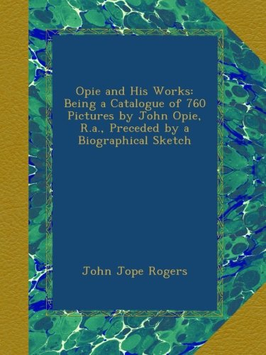 Opie and His Works: Being a Catalogue of 760 Pictures by John Opie, R.a., Preceded by a Biographical Sketch