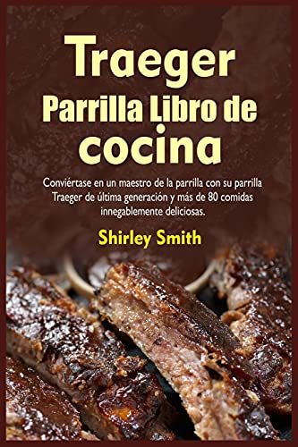 Traeger Parrilla Libro de cocina: Conviértase en un maestro de la parrilla con su parrilla Traeger de última generación y más de 80 comidas innegablemente deliciosas