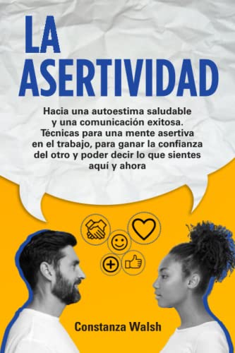 La Asertividad: Hacia una autoestima saludable y una comunicación exitosa. Técnicas para una mente asertiva, para ganar la confianza del otro y poder decir lo que sientes en el aquí y ahora