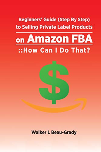 Beginners’ Guide (Step By Step) to Selling Private Label Products on Amazon FBA: :: How Can I Do That?: 1 (Selling on Amazon FBA)