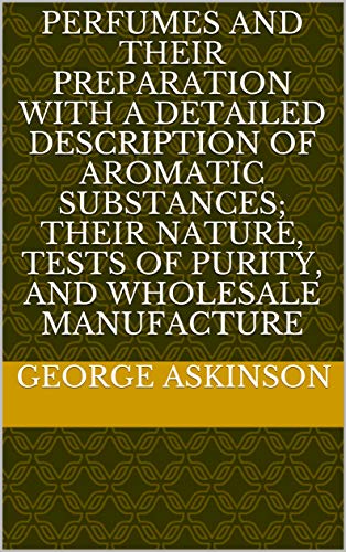 PERFUMES AND THEIR PREPARATION WITH A DETAILED DESCRIPTION OF AROMATIC SUBSTANCES; THEIR NATURE, TESTS OF PURITY, AND WHOLESALE MANUFACTURE (English Edition)