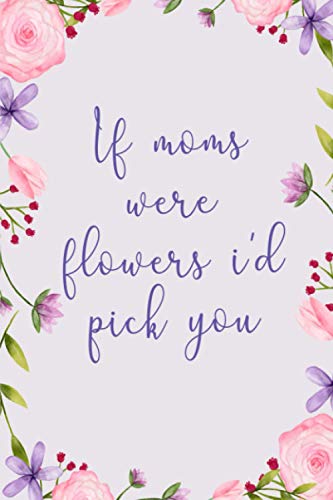 If moms were flowers i'd pick you: Lovely Mother's day, International Women's day Gift for Mothers - Appreciation present, Birthday Gift notebook, journal, Dairy...