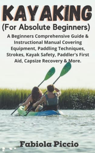 Kayaking (For Absolute Beginners): A Beginners Comprehensive Guide & Instructional Manual Covering Equipment, Paddling Techniques, Strokes, Kayak Safety, Paddler's First Aid, Capsize Recovery & More.