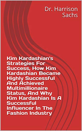 Kim Kardashian's Strategies For Success, How Kim Kardashian Became Highly Successful And Achieved Multimillionaire Status, And Why Kim Kardashian Is A ... In The Fashion Industry (English Edition)