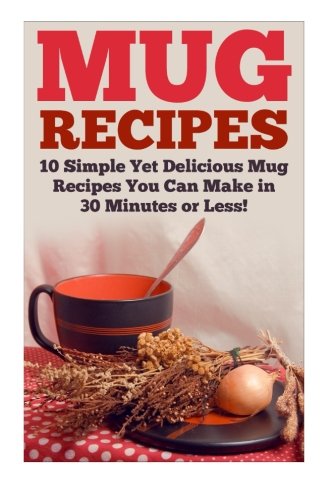 Mug Recipes: The Best Delicious Homemade DIY Mug Recipes You Can Make in 30 Minutes or Less! (Mug Recipes - Mug Cookbook - Mug Cakes - Mug Meals - ... - Lunch Mug Recipes - Dinner Mug Recipes)