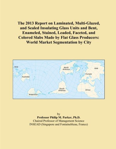 The 2013 Report on Laminated, Multi-Glazed, and Sealed Insulating Glass Units and Bent, Enameled, Stained, Leaded, Faceted, and Colored Slabs Made by ... Producers: World Market Segmentation by City